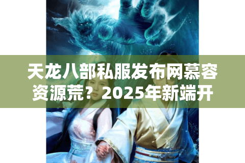 天龙八部私服发布网慕容资源荒？2025年新端开荒实测与防骗手册