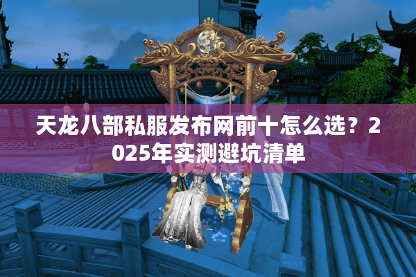 天龙八部私服发布网前十怎么选？2025年实测避坑清单
