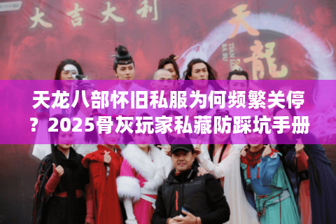 天龙八部怀旧私服为何频繁关停？2025骨灰玩家私藏防踩坑手册