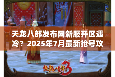 天龙八部发布网新服开区遇冷？2025年7月最新抢号攻略实测