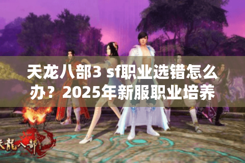 天龙八部3 sf职业选错怎么办？2025年新服职业培养避坑指南