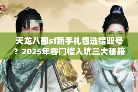 天龙八部sf新手礼包选错毁号？2025年零门槛入坑三大秘籍