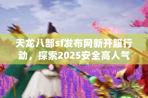 天龙八部sf发布网新开服行动，探索2025安全高人气服务器