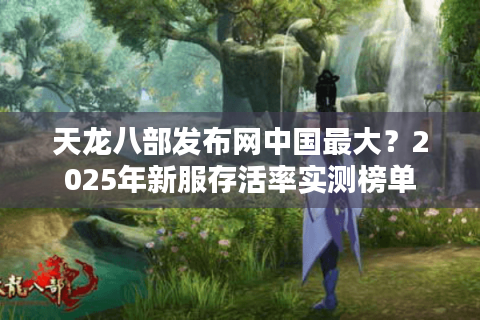 天龙八部发布网中国最大？2025年新服存活率实测榜单