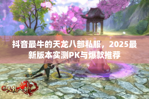 抖音最牛的天龙八部私服，2025最新版本实测PK与爆款推荐