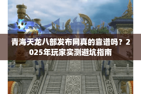 青海天龙八部发布网真的靠谱吗?2025年玩家实测避坑指南 青海天龙八部发布网真的靠谱吗?2025年玩家实测避坑指南
