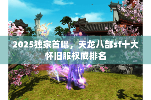 2025独家首曝，天龙八部sf十大怀旧服权威排名