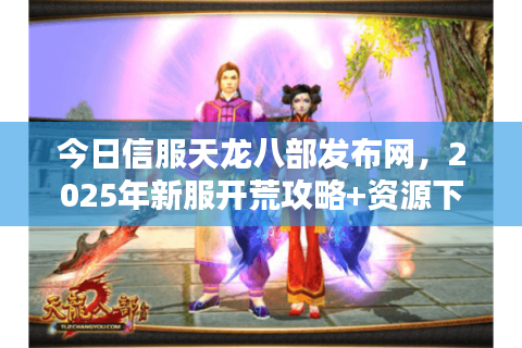 今日信服天龙八部发布网，2025年新服开荒攻略+资源下载一站解决