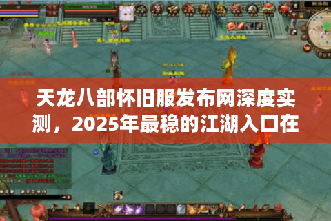 天龙八部怀旧服发布网深度实测，2025年最稳的江湖入口在这里