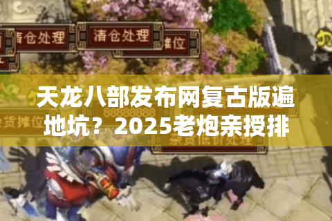 天龙八部发布网复古版遍地坑？2025老炮亲授排雷绝技