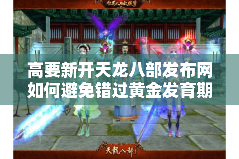 高要新开天龙八部发布网如何避免错过黄金发育期？2025最新防坑指南