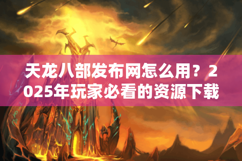 天龙八部发布网怎么用？2025年玩家必看的资源下载与版本避坑指南