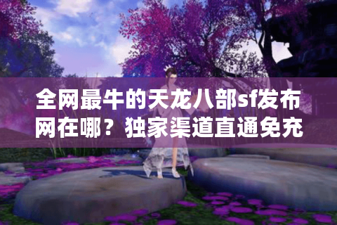全网最牛的天龙八部sf发布网在哪？独家渠道直通免充顶级服