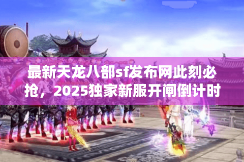 最新天龙八部sf发布网此刻必抢，2025独家新服开闸倒计时