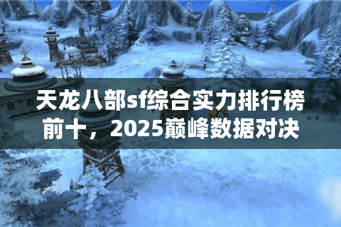 天龙八部sf综合实力排行榜前十，2025巅峰数据对决谁主沉浮？
