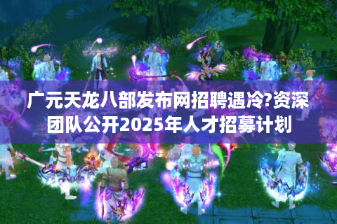广元天龙八部发布网招聘遇冷?资深团队公开2025年人才招募计划