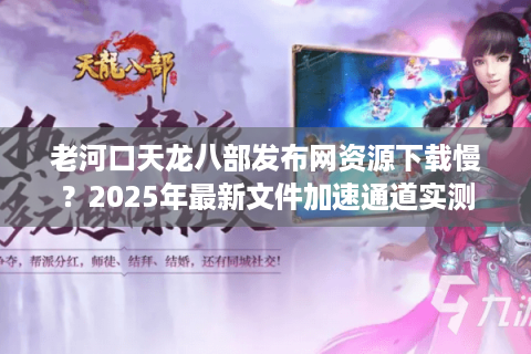 老河口天龙八部发布网资源下载慢？2025年最新文件加速通道实测