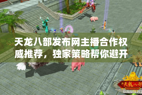 天龙八部发布网主播合作权威推荐，独家策略帮你避开陷阱选对私服