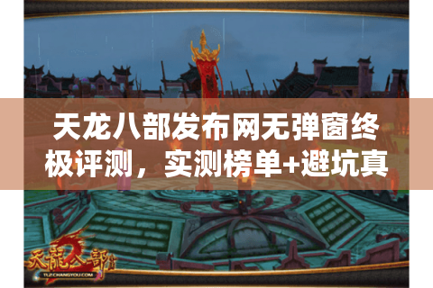 天龙八部发布网无弹窗终极评测，实测榜单+避坑真相大公开