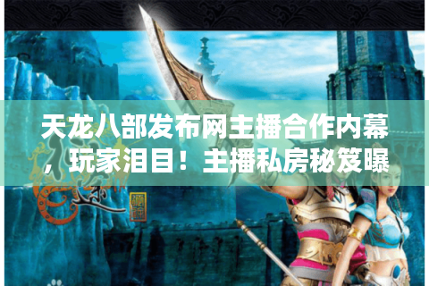 天龙八部发布网主播合作内幕，玩家泪目！主播私房秘笈曝光