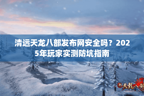 清远天龙八部发布网安全吗？2025年玩家实测防坑指南