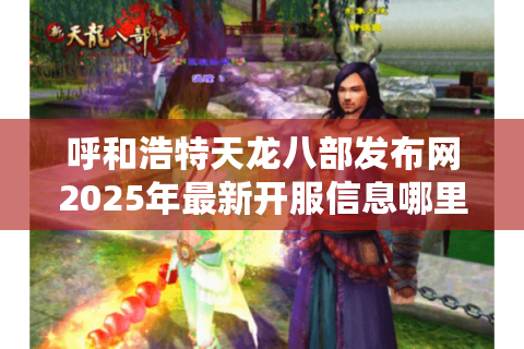 呼和浩特天龙八部发布网2025年最新开服信息哪里找？玩家必看攻略合集