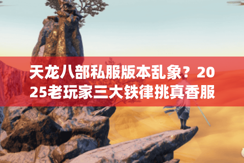 天龙八部私服版本乱象？2025老玩家三大铁律挑真香服