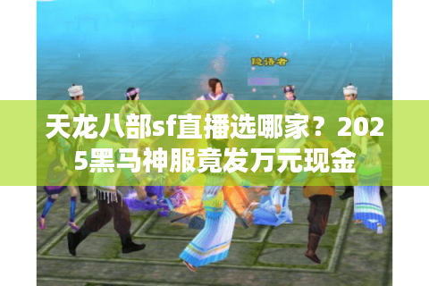 天龙八部sf直播选哪家?2025黑马神服竟发万元现金 天龙八部sf直播选哪家?2025黑马神服竟发万元现金
