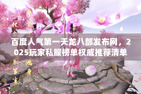 百度人气第一天龙八部发布网,2025玩家私服榜单权威推荐清单 百度人气第一天龙八部发布网,2025玩家私服榜单权威推荐清单