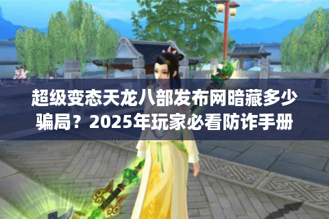 超级变态天龙八部发布网暗藏多少骗局？2025年玩家必看防诈手册