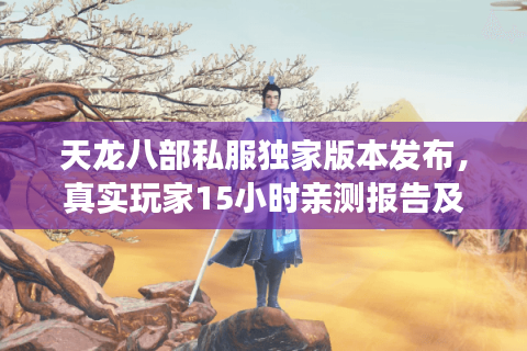 天龙八部私服独家版本发布,真实玩家15小时亲测报告及入坑路线 天龙八部私服独家版本发布,真实玩家15小时亲测报告及入坑路线