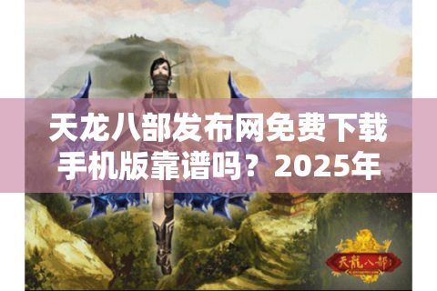 天龙八部发布网免费下载手机版靠谱吗？2025年避坑指南+实测资源