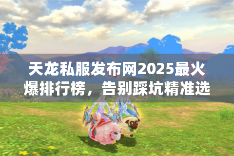 天龙私服发布网2025最火爆排行榜，告别踩坑精准选服指南
