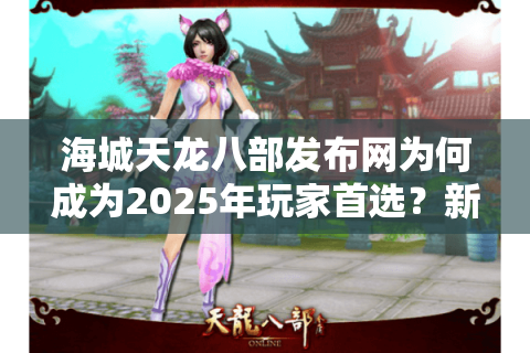 海城天龙八部发布网为何成为2025年玩家首选？新手必知的六大攻略