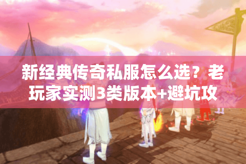 新经典传奇私服怎么选？老玩家实测3类版本+避坑攻略，看完直接开玩