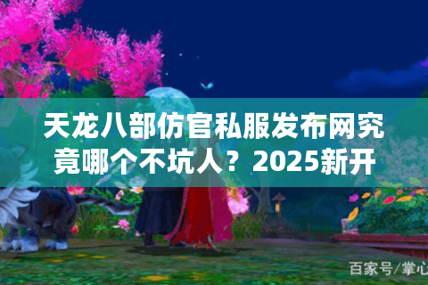 天龙八部仿官私服发布网究竟哪个不坑人？2025新开5大良心服实测盘点