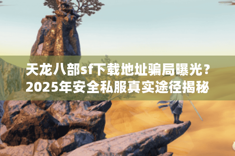 天龙八部sf下载地址骗局曝光？2025年安全私服真实途径揭秘