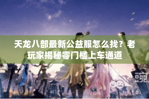 天龙八部最新公益服怎么找？老玩家揭秘零门槛上车通道