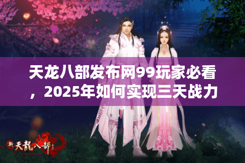 天龙八部发布网99玩家必看，2025年如何实现三天战力翻倍？
