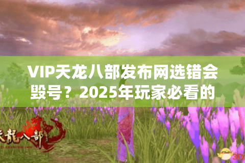 VIP天龙八部发布网选错会毁号？2025年玩家必看的避坑指南