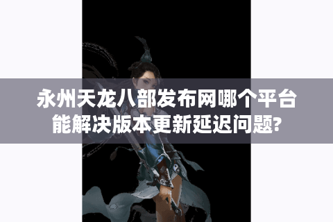 永州天龙八部发布网哪个平台能解决版本更新延迟问题?