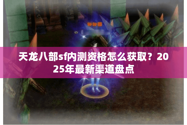 天龙八部sf内测资格怎么获取？2025年最新渠道盘点