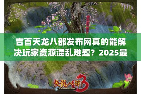 吉首天龙八部发布网真的能解决玩家资源混乱难题？2025最新攻略揭秘