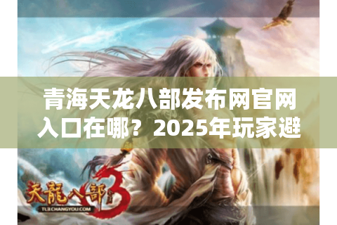 青海天龙八部发布网官网入口在哪？2025年玩家避坑必看指南