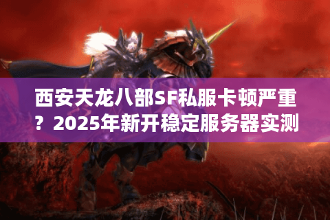 西安天龙八部SF私服卡顿严重？2025年新开稳定服务器实测报告