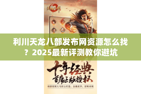 利川天龙八部发布网资源怎么找？2025最新评测教你避坑