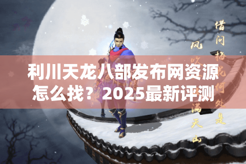 利川天龙八部发布网资源怎么找？2025最新评测教你避坑