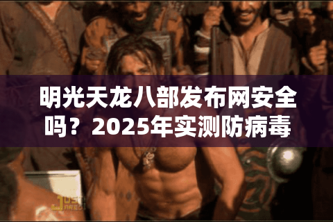 明光天龙八部发布网安全吗？2025年实测防病毒破解版下载攻略