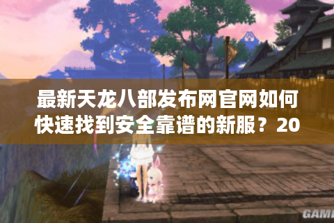 最新天龙八部发布网官网如何快速找到安全靠谱的新服？2025年避坑指南