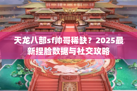 天龙八部sf帅哥稀缺？2025最新捏脸数据与社交攻略